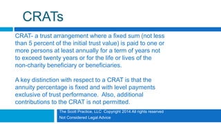 The Scott Practice, LLC Copyright 2014 All rights reserved
Not Considered Legal Advice
CRATs
CRAT- a trust arrangement where a fixed sum (not less
than 5 percent of the initial trust value) is paid to one or
more persons at least annually for a term of years not
to exceed twenty years or for the life or lives of the
non-charity beneficiary or beneficiaries.
A key distinction with respect to a CRAT is that the
annuity percentage is fixed and with level payments
exclusive of trust performance. Also, additional
contributions to the CRAT is not permitted.
 