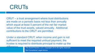 The Scott Practice, LLC Copyright 2014 All rights reserved
Not Considered Legal Advice
CRUTs
CRUT – a trust arrangement where trust distributions
are made on a periodic basis not less than annually
which equal at least 5 percent of the net fair market
value of the trust assets, valued annually. Additional
contributions to the CRUT are permitted.
Under a standard CRUT, when income and gain is not
sufficient to meet the required unitrust payment, the
trustee is required to distribute principal to make up the
difference.
 