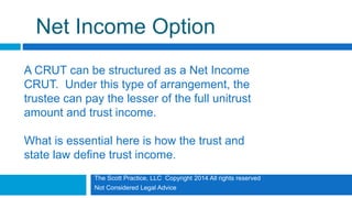 The Scott Practice, LLC Copyright 2014 All rights reserved
Not Considered Legal Advice
Net Income Option
A CRUT can be structured as a Net Income
CRUT. Under this type of arrangement, the
trustee can pay the lesser of the full unitrust
amount and trust income.
What is essential here is how the trust and
state law define trust income.
 