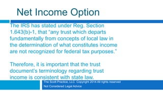 The Scott Practice, LLC Copyright 2014 All rights reserved
Not Considered Legal Advice
Net Income Option
The IRS has stated under Reg. Section
1.643(b)-1, that “any trust which departs
fundamentally from concepts of local law in
the determination of what constitutes income
are not recognized for federal tax purposes.”
Therefore, it is important that the trust
document’s terminology regarding trust
income is consistent with state law.
 