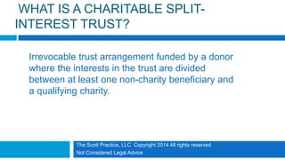 The Scott Practice, LLC Copyright 2014 All rights reserved
Not Considered Legal Advice
WHAT IS A CHARITABLE SPLIT-
INTEREST TRUST?
Irrevocable trust arrangement funded by a donor
where the interests in the trust are divided
between at least one non-charity beneficiary and
a qualifying charity.
 