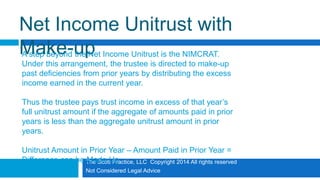 The Scott Practice, LLC Copyright 2014 All rights reserved
Not Considered Legal Advice
Net Income Unitrust with
Make-upA step beyond the Net Income Unitrust is the NIMCRAT.
Under this arrangement, the trustee is directed to make-up
past deficiencies from prior years by distributing the excess
income earned in the current year.
Thus the trustee pays trust income in excess of that year’s
full unitrust amount if the aggregate of amounts paid in prior
years is less than the aggregate unitrust amount in prior
years.
Unitrust Amount in Prior Year – Amount Paid in Prior Year =
Difference can be Made Up
 