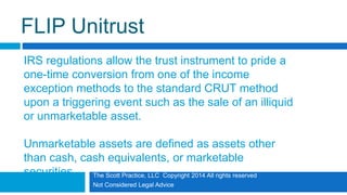 The Scott Practice, LLC Copyright 2014 All rights reserved
Not Considered Legal Advice
FLIP Unitrust
IRS regulations allow the trust instrument to pride a
one-time conversion from one of the income
exception methods to the standard CRUT method
upon a triggering event such as the sale of an illiquid
or unmarketable asset.
Unmarketable assets are defined as assets other
than cash, cash equivalents, or marketable
securities.
 