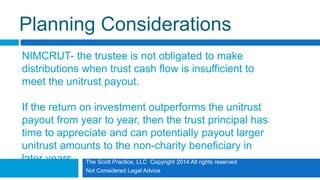The Scott Practice, LLC Copyright 2014 All rights reserved
Not Considered Legal Advice
Planning Considerations
NIMCRUT- the trustee is not obligated to make
distributions when trust cash flow is insufficient to
meet the unitrust payout.
If the return on investment outperforms the unitrust
payout from year to year, then the trust principal has
time to appreciate and can potentially payout larger
unitrust amounts to the non-charity beneficiary in
later years.
 
