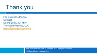 The Scott Practice, LLC Copyright 2014 All rights reserved
Not Considered Legal Advice
Thank you
For Questions Please
Contact
Debra Scott, JD, MPH
The Scott Practice, LLC
debra@scottpractice.com
 