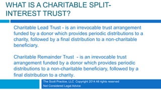 WHAT IS A CHARITABLE SPLIT-
INTEREST TRUST?
Charitable Lead Trust - is an irrevocable trust arrangement
funded by a donor which provides periodic distributions to a
charity, followed by a final distribution to a non-charitable
beneficiary.
Charitable Remainder Trust - is an irrevocable trust
arrangement funded by a donor which provides periodic
distributions to a non-charitable beneficiary, followed by a
final distribution to a charity.
The Scott Practice, LLC Copyright 2014 All rights reserved
Not Considered Legal Advice
 