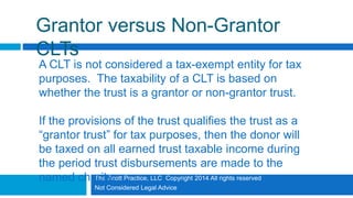 The Scott Practice, LLC Copyright 2014 All rights reserved
Not Considered Legal Advice
Grantor versus Non-Grantor
CLTs
A CLT is not considered a tax-exempt entity for tax
purposes. The taxability of a CLT is based on
whether the trust is a grantor or non-grantor trust.
If the provisions of the trust qualifies the trust as a
“grantor trust” for tax purposes, then the donor will
be taxed on all earned trust taxable income during
the period trust disbursements are made to the
named charity.
 