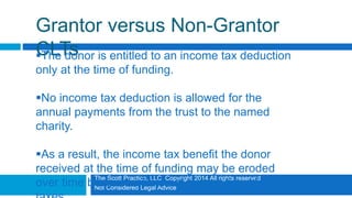 The Scott Practice, LLC Copyright 2014 All rights reserved
Not Considered Legal Advice
Grantor versus Non-Grantor
CLTsThe donor is entitled to an income tax deduction
only at the time of funding.
No income tax deduction is allowed for the
annual payments from the trust to the named
charity.
As a result, the income tax benefit the donor
received at the time of funding may be eroded
over time because of annual recognition of income
 