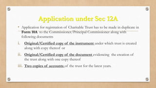 Application under Sec 12A
• Application for registration of Charitable Trust has to be made in duplicate in
Form 10A to the Commissioner/Principal Commissioner along with
following documents
i. Original/Certified copy of the instrument under which trust is created
along with copy thereof or
ii. Original/Certified copy of the document evidencing the creation of
the trust along with one copy thereof
iii. Two copies of accounts of the trust for the latest years.
 