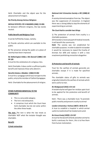 Held: Charitable and the object was for the
advancement of religion.
No Priority Among Various Religions
NEVILLE ESTATES LTD V MADDEN (1962) Ch 832.
As between different religions, the law stands
neutral.
Public Benefit and Religious Trust
It can be fulfilled by 2 ways, namely;
A) Provide activities which are available to the
public
B) The presence among the public at a place of
worship have been improved.
Re Hetherington Gibbs v Mc Donnell (1989) 2 All
ER 129.
A trust for the celebration of a religious rites.
Held:Charitable.Itdoes confer a sufficient public
benefit and improves those who attend it.
Nerville Estates v Madden (1962) Ch 852
A trust fora synagogue whichwasnotopento the
public,onlytothe memberof Catford Synagogue.
Held: Charitable forthe advancement of religion.
OTHER PURPOSES BENEFICIAL TO THE
COMMUNITY
 This is a very wide category.
 The list is not exhaustive.
 It comprises trust which the Court have
held charitable but do not come within
the other three heads.
The test: The test is what the law treats as
charitable NOT what the testator thought was
charitable.
Benefit
1) Anti-vivisection
National Anti Vivisection Society v IRC (1948) AC
31
A societyclaimedexemption from tax. The object
was the suppression of vivisection. In England
there was a strong lobby to stop the elements of
experimenting on animals
The Court had to consider two things
1) The protection of animals from cruelty is a
charitable purposes.
2)Vivisectionanecessarypartof medical research;
it will benefit the community
Held: The society was not established for
charitable purposes.Inordertoabolish vivisection
it would be necessary to repeal the Cruelty of
Animals Act 1876 and replace it with a new
enactment prohibiting vivisection altogether.
2) Protection and benefit of animals
Trust for the welfare of animals generally are
charitable except if it is made for specified
animals.
The charitable status of gifts to animals was
originallylimited to the welfare of animals which
were useful to man.
Re Wedgwood (1915) 1 Ch 113
A testatrix byherwill gave her residue upon trust
to be applied for the protection and benefit of
animals.
Held : There was a charitable trust. To promote
public morality and prevent cruelty to animal
London University v Yarlow (1857) 1 DE & G 72
A trust to establish a hospital in which animal
useful to mankind will be treated and cured.
Re Grove Grady [1929] 1 Ch 557
A trust forthe benefitof birdsandotheranimal to
build a sanctuary for them ; this is to free them
from human molestation.
 