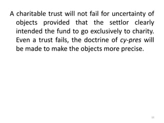 A charitable trust will not fail for uncertainty of
objects provided that the settlor clearly
intended the fund to go exclusively to charity.
Even a trust fails, the doctrine of cy-pres will
be made to make the objects more precise.
10
 