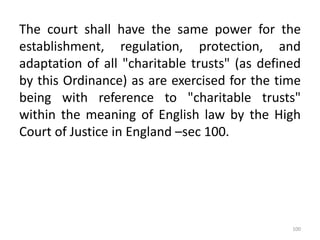 The court shall have the same power for the
establishment, regulation, protection, and
adaptation of all "charitable trusts" (as defined
by this Ordinance) as are exercised for the time
being with reference to "charitable trusts"
within the meaning of English law by the High
Court of Justice in England –sec 100.
100
 
