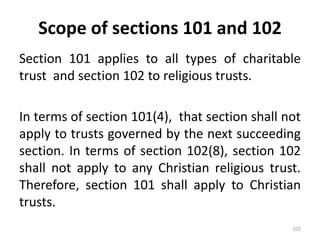 Scope of sections 101 and 102
Section 101 applies to all types of charitable
trust and section 102 to religious trusts.
In terms of section 101(4), that section shall not
apply to trusts governed by the next succeeding
section. In terms of section 102(8), section 102
shall not apply to any Christian religious trust.
Therefore, section 101 shall apply to Christian
trusts.
102
 