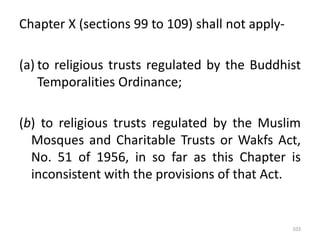 Chapter X (sections 99 to 109) shall not apply-
(a) to religious trusts regulated by the Buddhist
Temporalities Ordinance;
(b) to religious trusts regulated by the Muslim
Mosques and Charitable Trusts or Wakfs Act,
No. 51 of 1956, in so far as this Chapter is
inconsistent with the provisions of that Act.
103
 