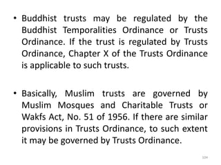 • Buddhist trusts may be regulated by the
Buddhist Temporalities Ordinance or Trusts
Ordinance. If the trust is regulated by Trusts
Ordinance, Chapter X of the Trusts Ordinance
is applicable to such trusts.
• Basically, Muslim trusts are governed by
Muslim Mosques and Charitable Trusts or
Wakfs Act, No. 51 of 1956. If there are similar
provisions in Trusts Ordinance, to such extent
it may be governed by Trusts Ordinance.
104
 
