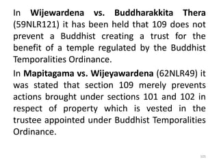 In Wijewardena vs. Buddharakkita Thera
(59NLR121) it has been held that 109 does not
prevent a Buddhist creating a trust for the
benefit of a temple regulated by the Buddhist
Temporalities Ordinance.
In Mapitagama vs. Wijeyawardena (62NLR49) it
was stated that section 109 merely prevents
actions brought under sections 101 and 102 in
respect of property which is vested in the
trustee appointed under Buddhist Temporalities
Ordinance.
105
 