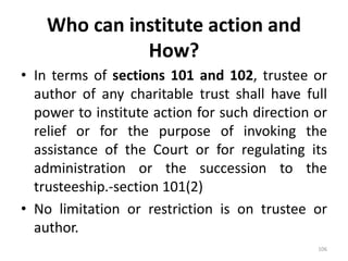Who can institute action and
How?
• In terms of sections 101 and 102, trustee or
author of any charitable trust shall have full
power to institute action for such direction or
relief or for the purpose of invoking the
assistance of the Court or for regulating its
administration or the succession to the
trusteeship.-section 101(2)
• No limitation or restriction is on trustee or
author.
106
 