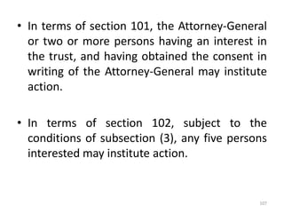 • In terms of section 101, the Attorney-General
or two or more persons having an interest in
the trust, and having obtained the consent in
writing of the Attorney-General may institute
action.
• In terms of section 102, subject to the
conditions of subsection (3), any five persons
interested may institute action.
107
 