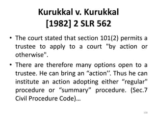 Kurukkal v. Kurukkal
[1982] 2 SLR 562
• The court stated that section 101(2) permits a
trustee to apply to a court "by action or
otherwise".
• There are therefore many options open to a
trustee. He can bring an “action’’. Thus he can
institute an action adopting either “regular"
procedure or “summary” procedure. (Sec.7
Civil Procedure Code)…
108
 