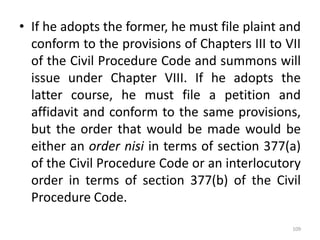 • If he adopts the former, he must file plaint and
conform to the provisions of Chapters III to VII
of the Civil Procedure Code and summons will
issue under Chapter VIII. If he adopts the
latter course, he must file a petition and
affidavit and conform to the same provisions,
but the order that would be made would be
either an order nisi in terms of section 377(a)
of the Civil Procedure Code or an interlocutory
order in terms of section 377(b) of the Civil
Procedure Code.
109
 