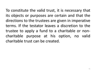 To constitute the valid trust, it is necessary that
its objects or purposes are certain and that the
directions to the trustees are given in imperative
terms. If the testator leaves a discretion to the
trustee to apply a fund to a charitable or non-
charitable purpose at his option, no valid
charitable trust can be created.
11
 