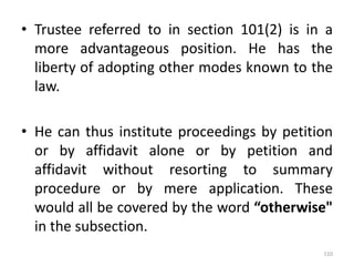 • Trustee referred to in section 101(2) is in a
more advantageous position. He has the
liberty of adopting other modes known to the
law.
• He can thus institute proceedings by petition
or by affidavit alone or by petition and
affidavit without resorting to summary
procedure or by mere application. These
would all be covered by the word “otherwise"
in the subsection.
110
 