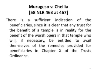 Murugeso v. Chellia
[58 NLR 463 at 467]
There is a sufficient indication of the
beneficiaries, since it is clear that any trust for
the benefit of a temple is in reality for the
benefit of the worshippers in that temple who
will, if necessary, be entitled to avail
themselves of the remedies provided for
beneficiaries in Chapter X of the Trusts
Ordinance.
114
 