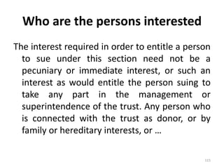Who are the persons interested
The interest required in order to entitle a person
to sue under this section need not be a
pecuniary or immediate interest, or such an
interest as would entitle the person suing to
take any part in the management or
superintendence of the trust. Any person who
is connected with the trust as donor, or by
family or hereditary interests, or …
115
 