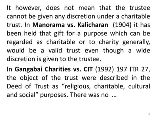 It however, does not mean that the trustee
cannot be given any discretion under a charitable
trust. In Manorama vs. Kalicharan (1904) it has
been held that gift for a purpose which can be
regarded as charitable or to charity generally,
would be a valid trust even though a wide
discretion is given to the trustee.
In Gangabai Charities vs. CIT (1992) 197 ITR 27,
the object of the trust were described in the
Deed of Trust as “religious, charitable, cultural
and social” purposes. There was no …
12
 