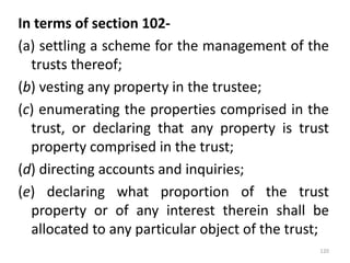 In terms of section 102-
(a) settling a scheme for the management of the
trusts thereof;
(b) vesting any property in the trustee;
(c) enumerating the properties comprised in the
trust, or declaring that any property is trust
property comprised in the trust;
(d) directing accounts and inquiries;
(e) declaring what proportion of the trust
property or of any interest therein shall be
allocated to any particular object of the trust;
120
 