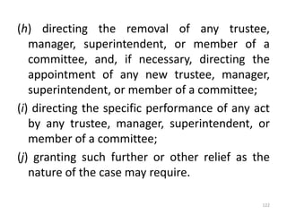 (h) directing the removal of any trustee,
manager, superintendent, or member of a
committee, and, if necessary, directing the
appointment of any new trustee, manager,
superintendent, or member of a committee;
(i) directing the specific performance of any act
by any trustee, manager, superintendent, or
member of a committee;
(j) granting such further or other relief as the
nature of the case may require.
122
 