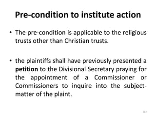 Pre-condition to institute action
• The pre-condition is applicable to the religious
trusts other than Christian trusts.
• the plaintiffs shall have previously presented a
petition to the Divisional Secretary praying for
the appointment of a Commissioner or
Commissioners to inquire into the subject-
matter of the plaint.
123
 