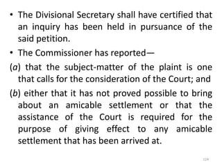 • The Divisional Secretary shall have certified that
an inquiry has been held in pursuance of the
said petition.
• The Commissioner has reported—
(a) that the subject-matter of the plaint is one
that calls for the consideration of the Court; and
(b) either that it has not proved possible to bring
about an amicable settlement or that the
assistance of the Court is required for the
purpose of giving effect to any amicable
settlement that has been arrived at.
124
 