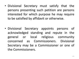• Divisional Secretary must satisfy that the
persons presenting such petition are persons
interested for which purpose he may require
to be satisfied by affidavit or otherwise.
• Divisional Secretary appoints persons of
acknowledged standing and repute in the
general or local religious community
concerned as Commissioners. Divisional
Secretary may be a Commissioner or one of
the Commissioners.
125
 