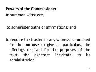 Powers of the Commissioner-
to summon witnesses;
to administer oaths or affirmations; and
to require the trustee or any witness summoned
for the purpose to give all particulars, the
offerings received for the purposes of the
trust, the expenses incidental to its
administration.
126
 