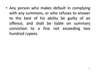 • Any person who makes default in complying
with any summons, or who refuses to answer
to the best of his ability be guilty of an
offence, and shall be liable on summary
conviction to a fine not exceeding two
hundred rupees.
127
 