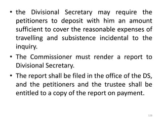 • the Divisional Secretary may require the
petitioners to deposit with him an amount
sufficient to cover the reasonable expenses of
travelling and subsistence incidental to the
inquiry.
• The Commissioner must render a report to
Divisional Secretary.
• The report shall be filed in the office of the DS,
and the petitioners and the trustee shall be
entitled to a copy of the report on payment.
128
 