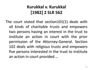 Kurukkal v. Kurukkal
[1982] 2 SLR 562
The court stated that section101(1) deals with
all kinds of charitable trusts and empowers
two persons having an interest in the trust to
institute an action in court with the prior
permission of the Attorney-General. Section
102 deals with religious trusts and empowers
five persons interested in the trust to institute
an action in court provided …
129
 