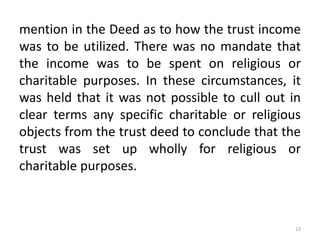 mention in the Deed as to how the trust income
was to be utilized. There was no mandate that
the income was to be spent on religious or
charitable purposes. In these circumstances, it
was held that it was not possible to cull out in
clear terms any specific charitable or religious
objects from the trust deed to conclude that the
trust was set up wholly for religious or
charitable purposes.
13
 