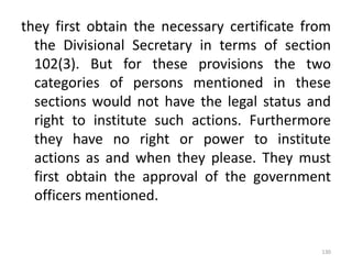 they first obtain the necessary certificate from
the Divisional Secretary in terms of section
102(3). But for these provisions the two
categories of persons mentioned in these
sections would not have the legal status and
right to institute such actions. Furthermore
they have no right or power to institute
actions as and when they please. They must
first obtain the approval of the government
officers mentioned.
130
 