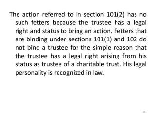 The action referred to in section 101(2) has no
such fetters because the trustee has a legal
right and status to bring an action. Fetters that
are binding under sections 101(1) and 102 do
not bind a trustee for the simple reason that
the trustee has a legal right arising from his
status as trustee of a charitable trust. His legal
personality is recognized in law.
131
 
