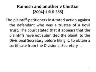 Ramesh and another v Chettiar
[2004] 1 SLR 355]
The plaintiff-petitioners instituted action against
the defendant who was a trustee of a Kovil
Trust. The court stated that it appears that the
plaintiffs have not submitted the plaint, to the
Divisional Secretary before filing it, to obtain a
certificate from the Divisional Secretary. ..
132
 