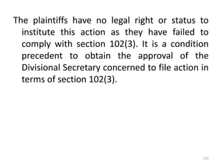 The plaintiffs have no legal right or status to
institute this action as they have failed to
comply with section 102(3). It is a condition
precedent to obtain the approval of the
Divisional Secretary concerned to file action in
terms of section 102(3).
133
 