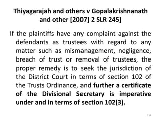 Thiyagarajah and others v Gopalakrishnanath
and other [2007] 2 SLR 245]
If the plaintiffs have any complaint against the
defendants as trustees with regard to any
matter such as mismanagement, negligence,
breach of trust or removal of trustees, the
proper remedy is to seek the jurisdiction of
the District Court in terms of section 102 of
the Trusts Ordinance, and further a certificate
of the Divisional Secretary is imperative
under and in terms of section 102(3).
134
 