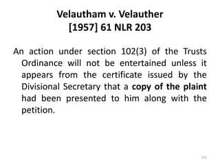 Velautham v. Velauther
[1957] 61 NLR 203
An action under section 102(3) of the Trusts
Ordinance will not be entertained unless it
appears from the certificate issued by the
Divisional Secretary that a copy of the plaint
had been presented to him along with the
petition.
135
 
