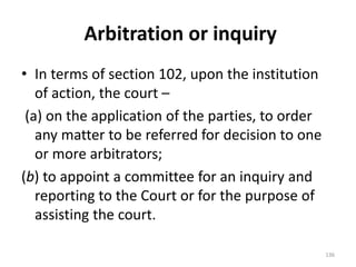 Arbitration or inquiry
• In terms of section 102, upon the institution
of action, the court –
(a) on the application of the parties, to order
any matter to be referred for decision to one
or more arbitrators;
(b) to appoint a committee for an inquiry and
reporting to the Court or for the purpose of
assisting the court.
136
 