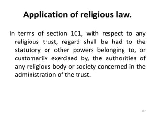 Application of religious law.
In terms of section 101, with respect to any
religious trust, regard shall be had to the
statutory or other powers belonging to, or
customarily exercised by, the authorities of
any religious body or society concerned in the
administration of the trust.
137
 