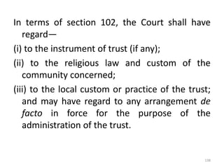 In terms of section 102, the Court shall have
regard—
(i) to the instrument of trust (if any);
(ii) to the religious law and custom of the
community concerned;
(iii) to the local custom or practice of the trust;
and may have regard to any arrangement de
facto in force for the purpose of the
administration of the trust.
138
 
