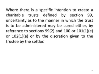 Where there is a specific intention to create a
charitable trusts defined by section 99,
uncertainty as to the manner in which the trust
is to be administered may be cured either, by
reference to sections 99(2) and 100 or 101(1)(e)
or 102(1)(a) or by the discretion given to the
trustee by the settlor.
14
 