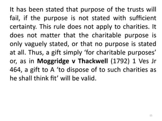 It has been stated that purpose of the trusts will
fail, if the purpose is not stated with sufﬁcient
certainty. This rule does not apply to charities. It
does not matter that the charitable purpose is
only vaguely stated, or that no purpose is stated
at all. Thus, a gift simply ‘for charitable purposes’
or, as in Moggridge v Thackwell (1792) 1 Ves Jr
464, a gift to A ‘to dispose of to such charities as
he shall think ﬁt’ will be valid.
15
 